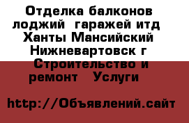  Отделка балконов, лоджий, гаражей итд - Ханты-Мансийский, Нижневартовск г. Строительство и ремонт » Услуги   